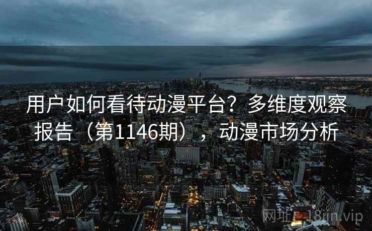 用户如何看待动漫平台？多维度观察报告（第1146期），动漫市场分析