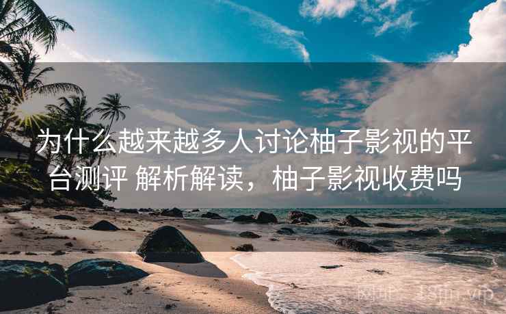 为什么越来越多人讨论柚子影视的平台测评 解析解读，柚子影视收费吗