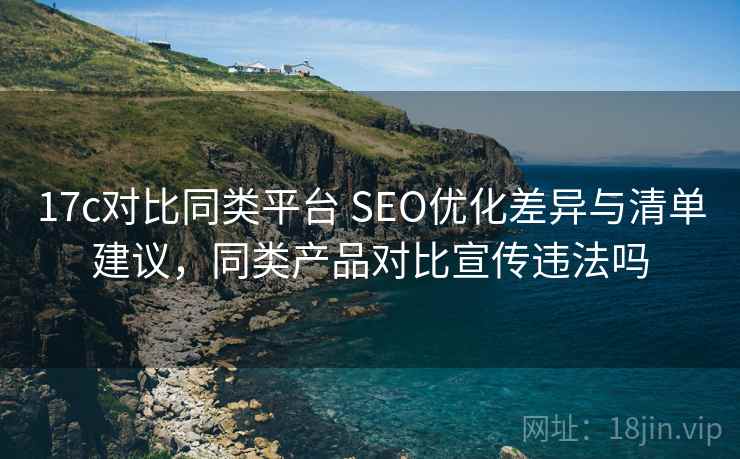 17c对比同类平台 SEO优化差异与清单建议,同类产品对比宣传违法吗 17c对比同类平台 SEO优化差异与清单建议,同类产品对比宣传违法吗