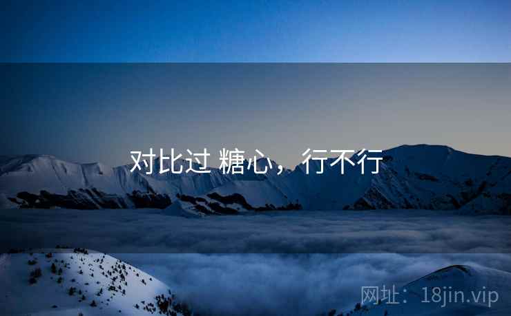 对比过 糖心,行不行 对比过 糖心,行不行
