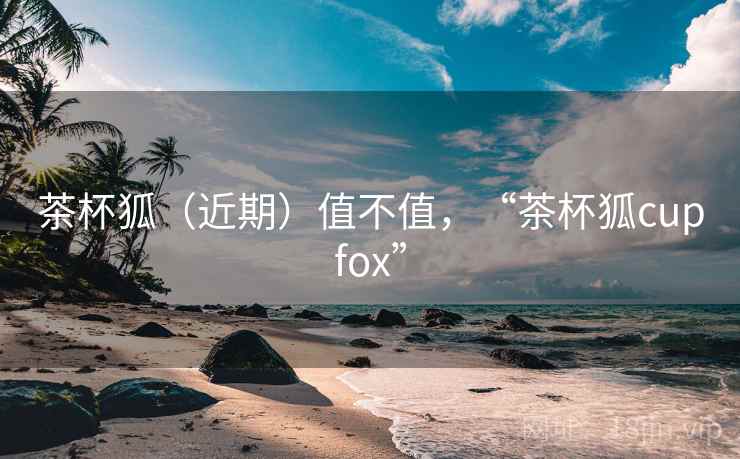 茶杯狐(近期)值不值,“茶杯狐cupfox” 茶杯狐(近期)值不值,“茶杯狐cupfox”