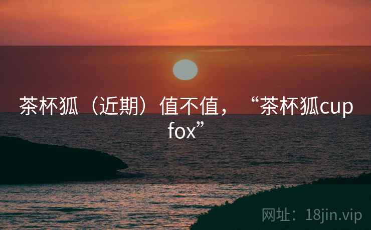 茶杯狐(近期)值不值,“茶杯狐cupfox” 茶杯狐(近期)值不值,“茶杯狐cupfox”
