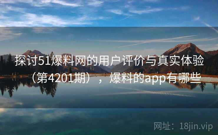 探讨51爆料网的用户评价与真实体验（第4201期），爆料的app有哪些