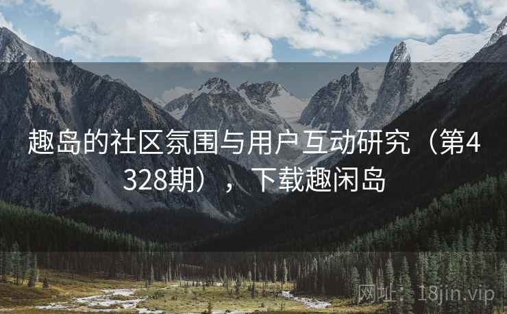 趣岛的社区氛围与用户互动研究（第4328期），下载趣闲岛