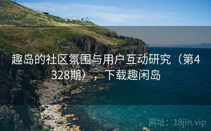 趣岛的社区氛围与用户互动研究(第4328期),下载趣闲岛 趣岛的社区氛围与用户互动研究(第4328期),下载趣闲岛