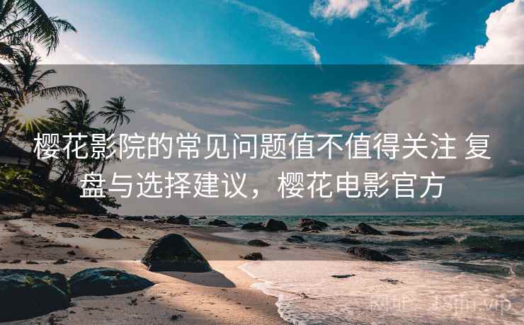 樱花影院的常见问题值不值得关注 复盘与选择建议，樱花电影官方