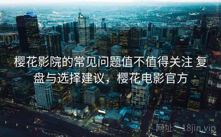 樱花影院的常见问题值不值得关注 复盘与选择建议,樱花电影官方 樱花影院的常见问题值不值得关注 复盘与选择建议,樱花电影官方