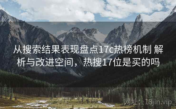 从搜索结果表现盘点17c热榜机制 解析与改进空间,热搜17位是买的吗 从搜索结果表现盘点17c热榜机制 解析与改进空间,热搜17位是买的吗