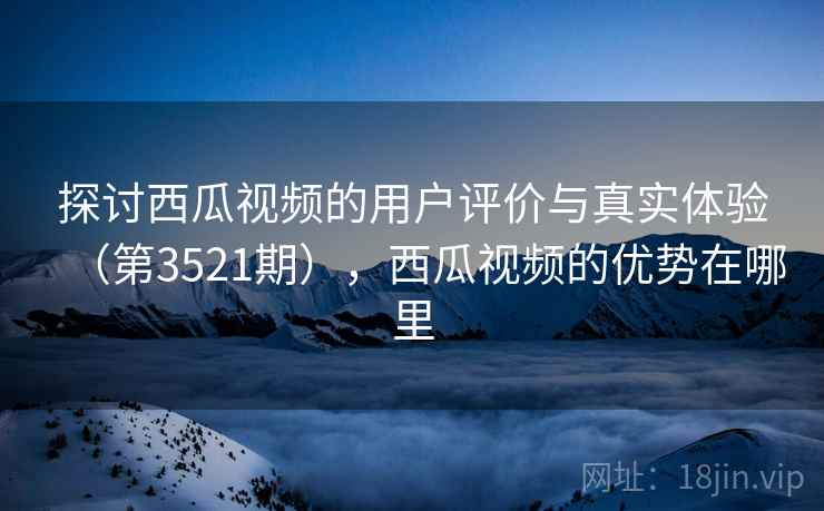 探讨西瓜视频的用户评价与真实体验（第3521期），西瓜视频的优势在哪里
