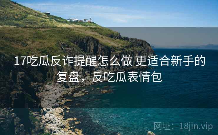 17吃瓜反诈提醒怎么做 更适合新手的复盘，反吃瓜表情包