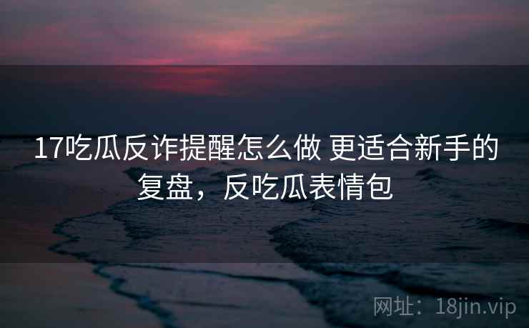 17吃瓜反诈提醒怎么做 更适合新手的复盘,反吃瓜表情包 17吃瓜反诈提醒怎么做 更适合新手的复盘,反吃瓜表情包