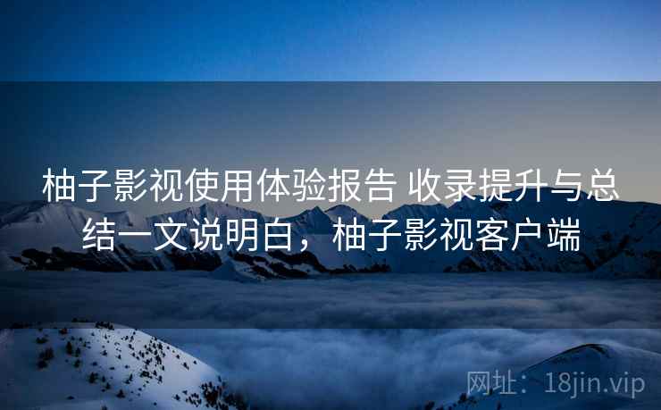 柚子影视使用体验报告 收录提升与总结一文说明白，柚子影视客户端