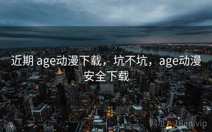 近期 age动漫下载，坑不坑，age动漫安全下载