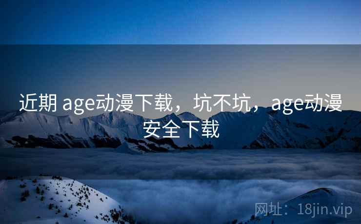 近期 age动漫下载，坑不坑，age动漫安全下载