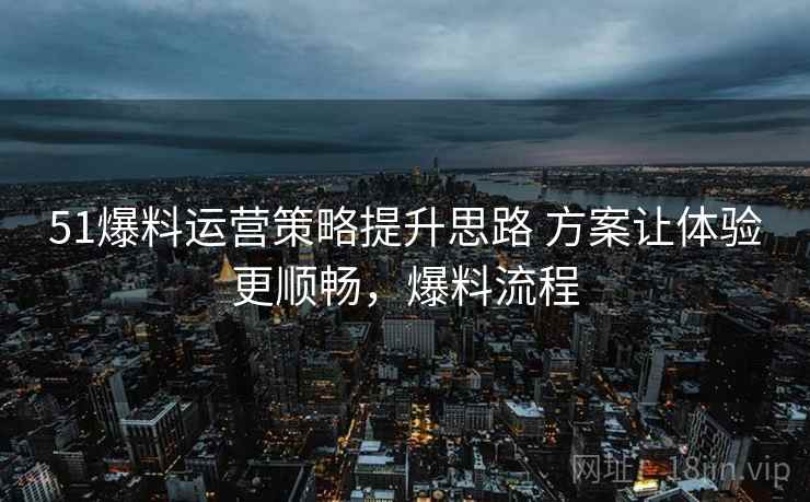 51爆料运营策略提升思路 方案让体验更顺畅，爆料流程