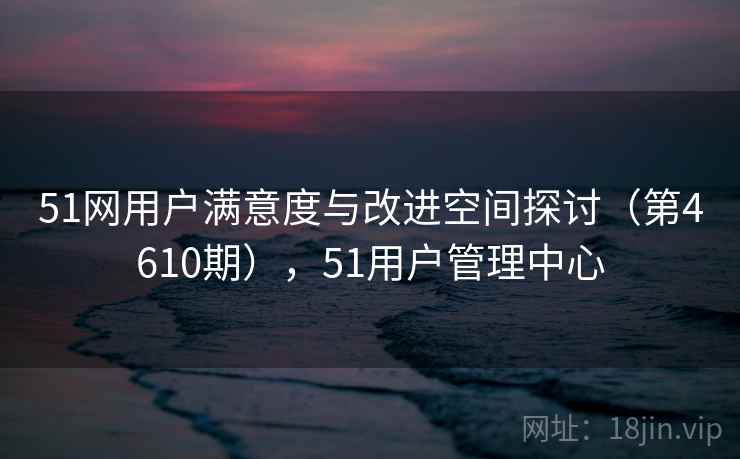 51网用户满意度与改进空间探讨(第4610期),51用户管理中心 51网用户满意度与改进空间探讨(第4610期),51用户管理中心