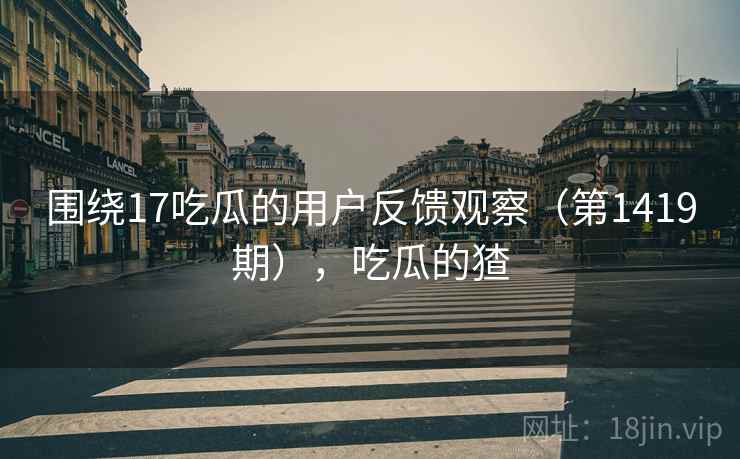围绕17吃瓜的用户反馈观察（第1419期），吃瓜的猹