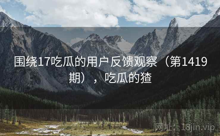 围绕17吃瓜的用户反馈观察（第1419期），吃瓜的猹