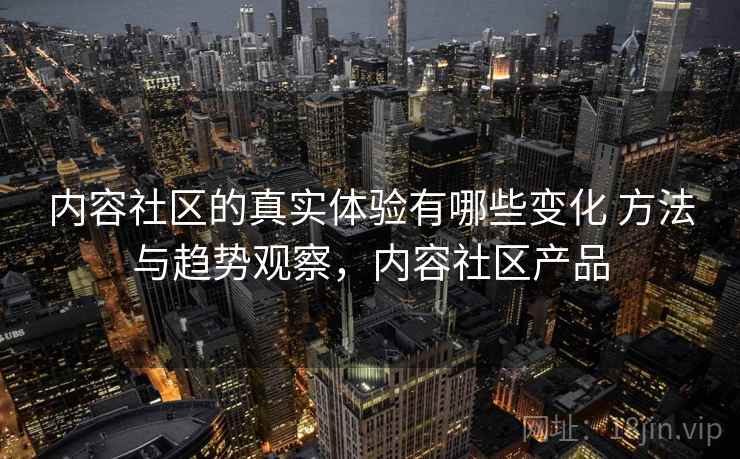 内容社区的真实体验有哪些变化 方法与趋势观察，内容社区产品