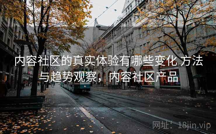 内容社区的真实体验有哪些变化 方法与趋势观察，内容社区产品