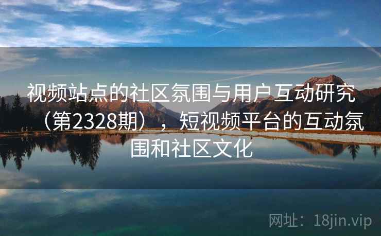 视频站点的社区氛围与用户互动研究（第2328期），短视频平台的互动氛围和社区文化