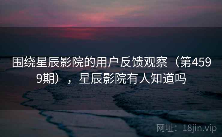 围绕星辰影院的用户反馈观察（第4599期），星辰影院有人知道吗