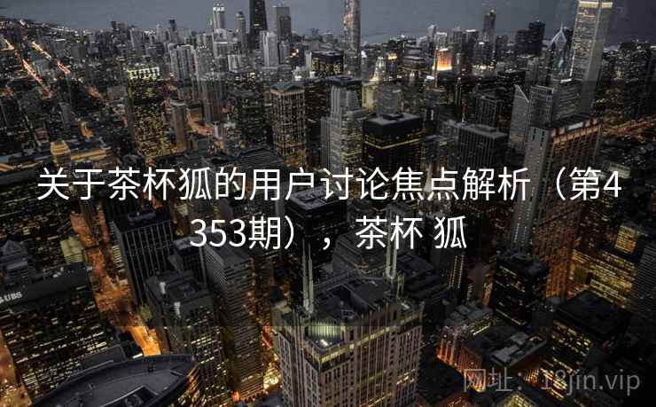 关于茶杯狐的用户讨论焦点解析（第4353期），茶杯 狐