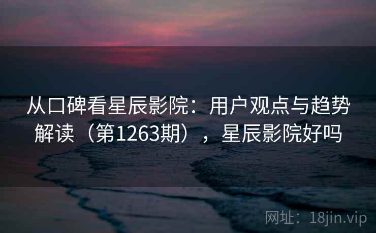从口碑看星辰影院：用户观点与趋势解读（第1263期），星辰影院好吗