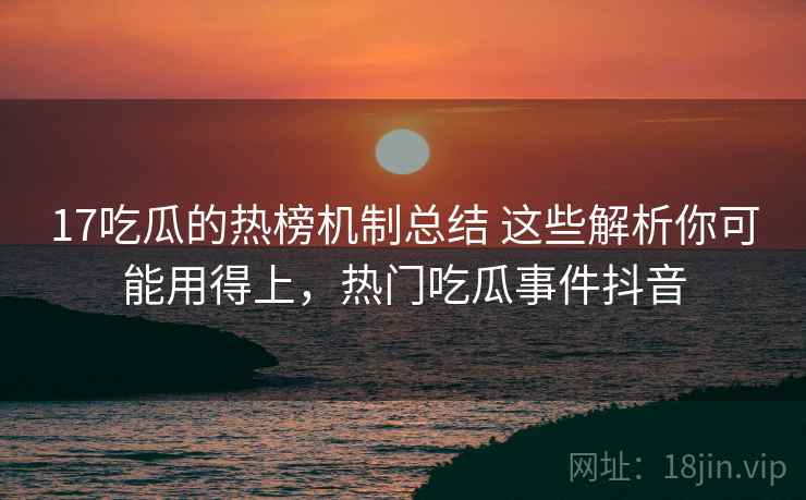 17吃瓜的热榜机制总结 这些解析你可能用得上，热门吃瓜事件抖音