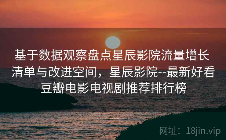 基于数据观察盘点星辰影院流量增长 清单与改进空间，星辰影院--最新好看豆瓣电影电视剧推荐排行榜