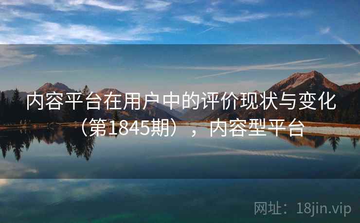内容平台在用户中的评价现状与变化（第1845期），内容型平台