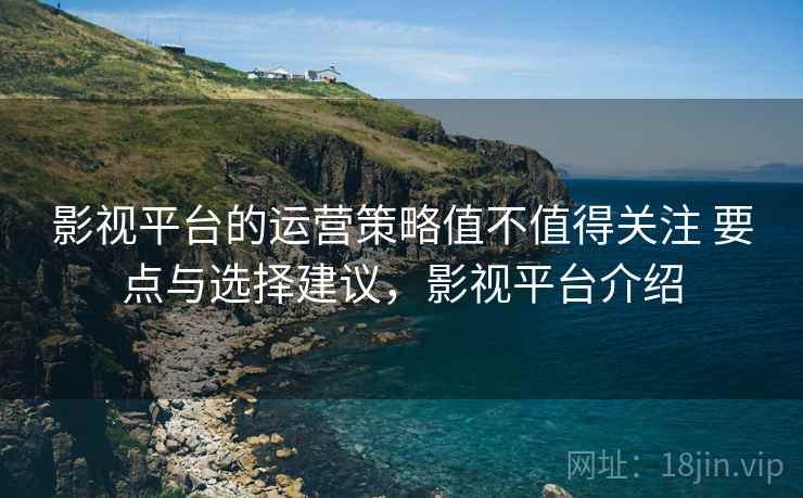 影视平台的运营策略值不值得关注 要点与选择建议,影视平台介绍 影视平台的运营策略值不值得关注 要点与选择建议,影视平台介绍