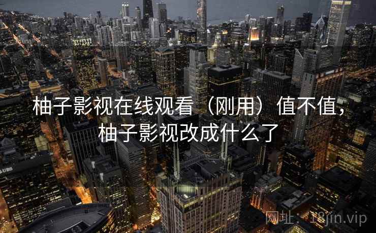 柚子影视在线观看(刚用)值不值,柚子影视改成什么了 柚子影视在线观看(刚用)值不值,柚子影视改成什么了