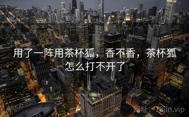 用了一阵用茶杯狐，香不香，茶杯狐怎么打不开了