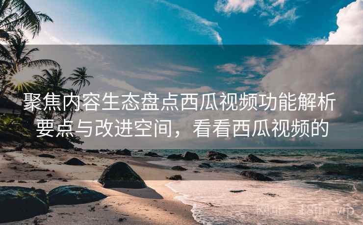聚焦内容生态盘点西瓜视频功能解析 要点与改进空间，看看西瓜视频的