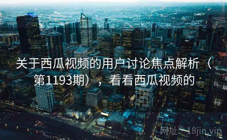 关于西瓜视频的用户讨论焦点解析（第1193期），看看西瓜视频的