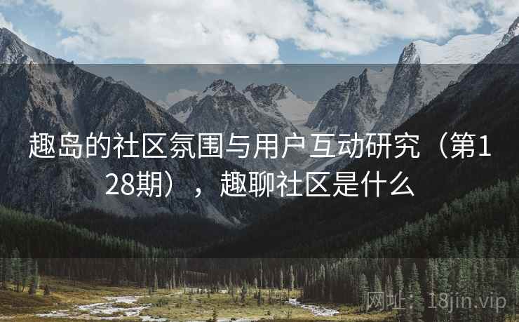 趣岛的社区氛围与用户互动研究(第128期),趣聊社区是什么 趣岛的社区氛围与用户互动研究(第128期),趣聊社区是什么