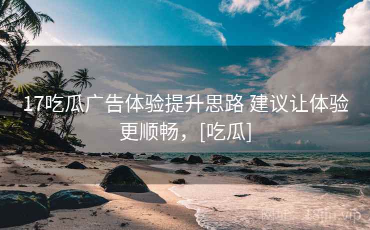 17吃瓜广告体验提升思路 建议让体验更顺畅，[吃瓜]