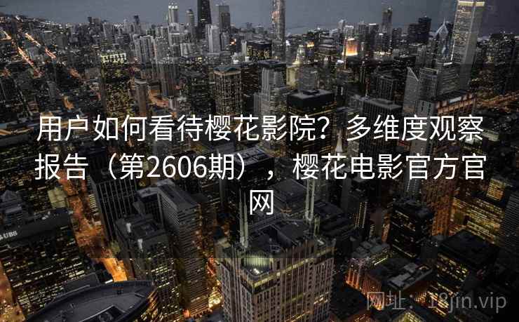 用户如何看待樱花影院？多维度观察报告（第2606期），樱花电影官方官网