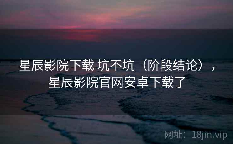 星辰影院下载 坑不坑（阶段结论），星辰影院官网安卓下载了