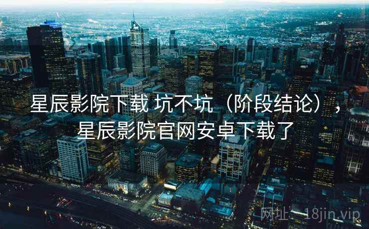 星辰影院下载 坑不坑（阶段结论），星辰影院官网安卓下载了